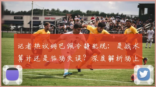 记者热议姆巴佩冷静犯规：是战术算计还是临场失误？深度解析场上心理战