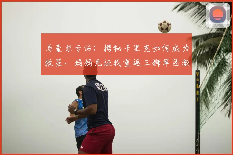 马奎尔专访：揭秘卡里克如何成为救星，妈妈见证我重返三狮军团激动落泪
